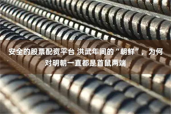 安全的股票配资平台 洪武年间的“朝鲜”，为何对明朝一直都是首鼠两端