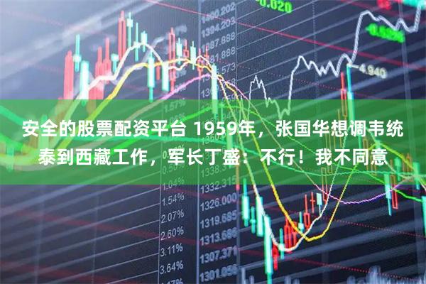 安全的股票配资平台 1959年，张国华想调韦统泰到西藏工作，军长丁盛：不行！我不同意