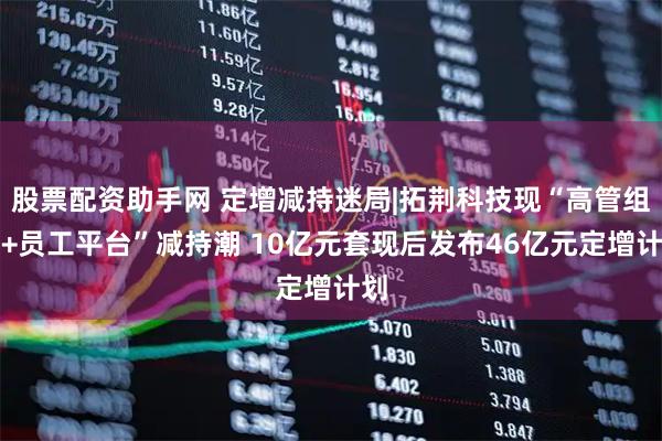股票配资助手网 定增减持迷局|拓荆科技现“高管组团+员工平台”减持潮 10亿元套现后发布46亿元定增计划