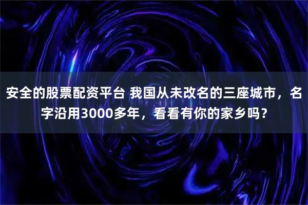 安全的股票配资平台 我国从未改名的三座城市，名字沿用3000多年，看看有你的家乡吗？