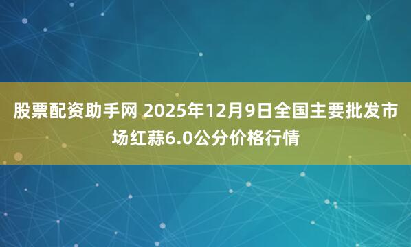股票配资助手网 2025年12月9日全国主要批发市场红蒜6.0公分价格行情