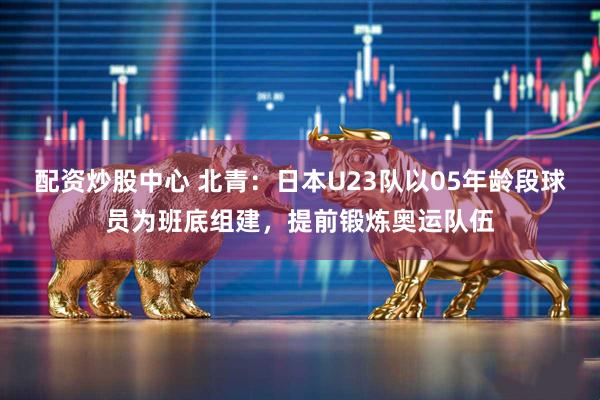 配资炒股中心 北青：日本U23队以05年龄段球员为班底组建，提前锻炼奥运队伍