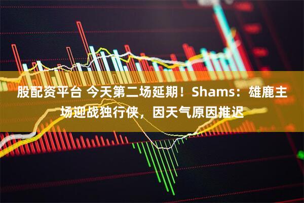 股配资平台 今天第二场延期！Shams：雄鹿主场迎战独行侠，因天气原因推迟