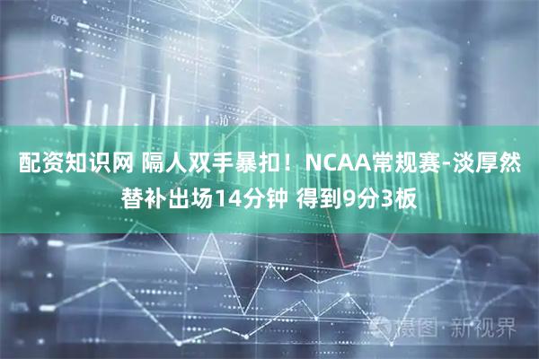 配资知识网 隔人双手暴扣！NCAA常规赛-淡厚然替补出场14分钟 得到9分3板