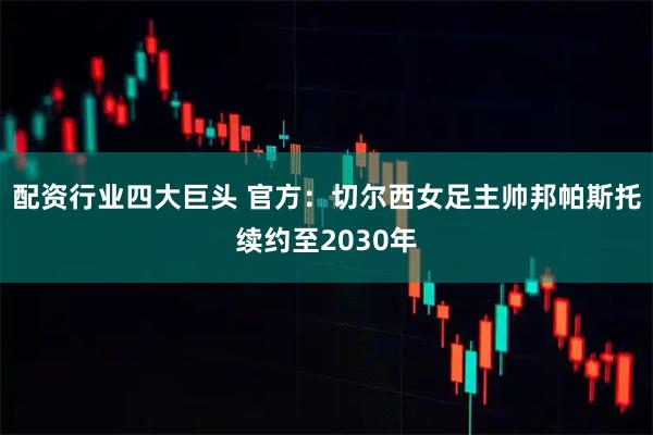 配资行业四大巨头 官方：切尔西女足主帅邦帕斯托续约至2030年
