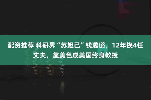 配资推荐 科研界“苏妲己”钱璐璐，12年换4任丈夫，靠美色成美国终身教授