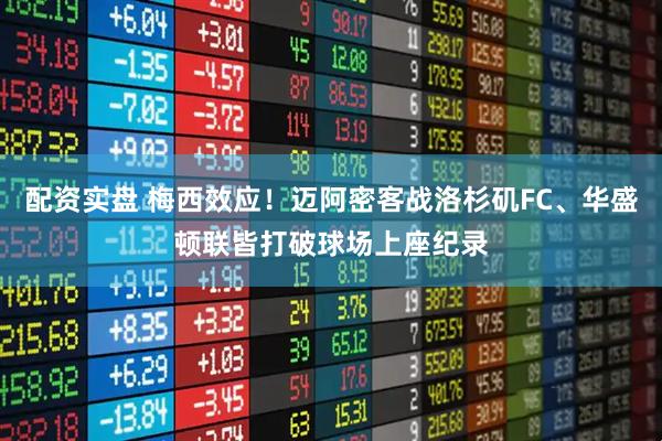 配资实盘 梅西效应！迈阿密客战洛杉矶FC、华盛顿联皆打破球场上座纪录