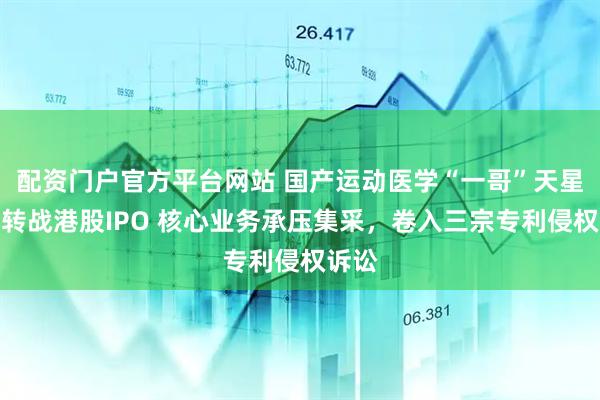 配资门户官方平台网站 国产运动医学“一哥”天星医疗转战港股IPO 核心业务承压集采，卷入三宗专利侵权诉讼