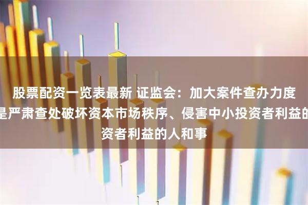 股票配资一览表最新 证监会：加大案件查办力度，特别是严肃查处破坏资本市场秩序、侵害中小投资者利益的人和事