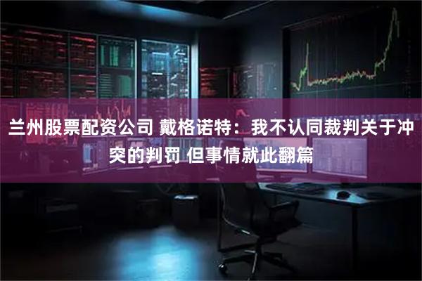 兰州股票配资公司 戴格诺特：我不认同裁判关于冲突的判罚 但事情就此翻篇